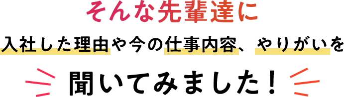 そんな先輩達に入社した理由や今の仕事内容、やりがいを聞いてみました！